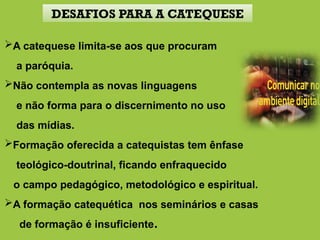 A catequese limita-se aos que procuram
a paróquia.
Não contempla as novas linguagens
e não forma para o discernimento no uso
das mídias.
Formação oferecida a catequistas tem ênfase
teológico-doutrinal, ficando enfraquecido
o campo pedagógico, metodológico e espiritual.
A formação catequética nos seminários e casas
de formação é insuficiente.
DESAFIOS PARA A CATEQUESE
 