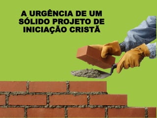 A URGÊNCIA DE UM
SÓLIDO PROJETO DE
INICIAÇÃO CRISTÃ
 