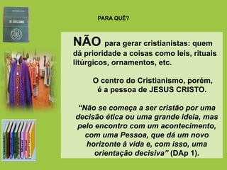 PARA QUÊ?
Sim para gerar cristãos.
Iniciação, mais do que iniciar é ser transformado...
transformando-se!
NÃO para gerar cristianistas: quem
dá prioridade a coisas como leis, rituais
litúrgicos, ornamentos, etc.
O centro do Cristianismo, porém,
é a pessoa de JESUS CRISTO.
“Não se começa a ser cristão por uma
decisão ética ou uma grande ideia, mas
pelo encontro com um acontecimento,
com uma Pessoa, que dá um novo
horizonte à vida e, com isso, uma
orientação decisiva” (DAp 1).
 