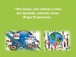 “Por favor, não olhem a vida
da varanda, entrem nela»
(Papa Francisco)
 