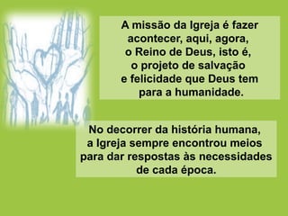 A missão da Igreja é fazer
acontecer, aqui, agora,
o Reino de Deus, isto é,
o projeto de salvação
e felicidade que Deus tem
para a humanidade.
No decorrer da história humana,
a Igreja sempre encontrou meios
para dar respostas às necessidades
de cada época.
 