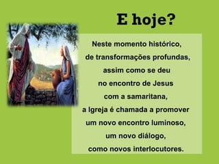Neste momento histórico,
de transformações profundas,
assim como se deu
no encontro de Jesus
com a samaritana,
a Igreja é chamada a promover
um novo encontro luminoso,
um novo diálogo,
como novos interlocutores.
E hoje?
 