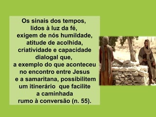 Os sinais dos tempos,
lidos à luz da fé,
exigem de nós humildade,
atitude de acolhida,
criatividade e capacidade
dialogal que,
a exemplo do que aconteceu
no encontro entre Jesus
e a samaritana, possibilitem
um itinerário que facilite
a caminhada
rumo à conversão (n. 55).
 