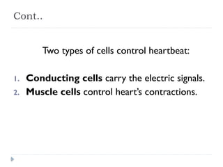 Cont..
Two types of cells control heartbeat:
1. Conducting cells carry the electric signals.
2. Muscle cells control heart’s contractions.
 