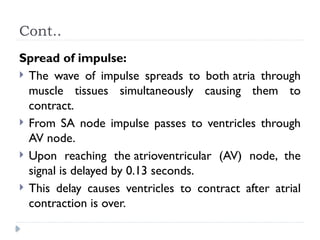Cont..
Spread of impulse:
 The wave of impulse spreads to both atria through
muscle tissues simultaneously causing them to
contract.
 From SA node impulse passes to ventricles through
AV node.
 Upon reaching the atrioventricular (AV) node, the
signal is delayed by 0.13 seconds.
 This delay causes ventricles to contract after atrial
contraction is over.
 