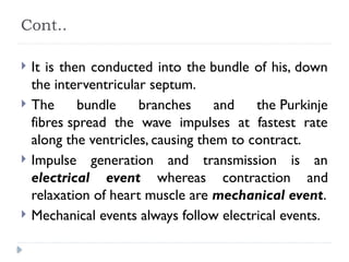 Cont..
 It is then conducted into the bundle of his, down
the interventricular septum.
 The bundle branches and the Purkinje
fibres spread the wave impulses at fastest rate
along the ventricles, causing them to contract.
 Impulse generation and transmission is an
electrical event whereas contraction and
relaxation of heart muscle are mechanical event.
 Mechanical events always follow electrical events.
 