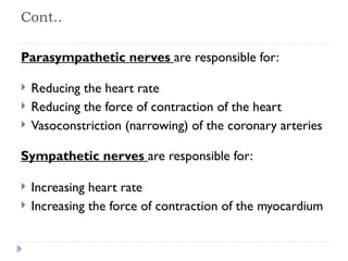 Cont..
Parasympathetic nerves are responsible for:
 Reducing the heart rate
 Reducing the force of contraction of the heart
 Vasoconstriction (narrowing) of the coronary arteries
Sympathetic nerves are responsible for:
 Increasing heart rate
 Increasing the force of contraction of the myocardium
 