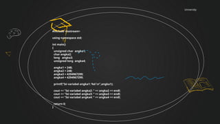 University
#include <iostream>
using namespace std;
int main()
{
unsigned char angka1;
char angka2;
long angka3;
unsigned long angka4;
angka1 = 248;
angka2 = 248;
angka3 = 4294967299;
angka4 = 4294967299;
printf("Isi variabel angka1: %d n",angka1);
cout << "Isi variabel angka2: " << angka2 << endl;
cout << "Isi variabel angka3: " << angka3 << endl;
cout << "Isi variabel angka4: " << angka4 << endl;
return 0;
}
 