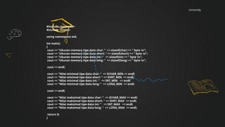 University
#include <iostream>
#include <limits>
using namespace std;
int main()
{
cout << "Ukuran memory tipe data char: " << sizeof(char) << " byte n";
cout << "Ukuran memory tipe data short: " << sizeof(short) << " byte n";
cout << "Ukuran memory tipe data int: " << sizeof(int) << " byte n";
cout << "Ukuran memory tipe data long: " << sizeof(long) << " byte n";
cout << endl;
cout << "Nilai minimal tipe data char: " << SCHAR_MIN << endl;
cout << "Nilai minimal tipe data short: " << SHRT_MIN << endl;
cout << "Nilai minimal tipe data int: " << INT_MIN << endl;
cout << "Nilai minimal tipe data long: " << LONG_MIN << endl;
cout << endl;
cout << "Nilai maksimal tipe data char: " << SCHAR_MAX << endl;
cout << "Nilai maksimal tipe data short: " << SHRT_MAX << endl;
cout << "Nilai maksimal tipe data int: " << INT_MAX << endl;
cout << "Nilai maksimal tipe data long: " << LONG_MAX << endl;
return 0;
}
 