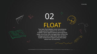 University
FLOAT
02
Tipe data float dipakai untuk menampung
angka pecahan seperti 3.14, 72.12 atau -
0.06463. Sama seperti bahasa pemrograman
pada umumnya, kita menggunakan tanda titik
sebagai pemisah angka bulat dan pecahan,
bukan tanda koma seperti yang kita pakai
sehari-hari di Indonesia.
 