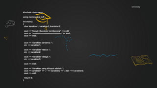 University
#include <iostream>
using namespace std;
int main()
{
char karakter1, karakter2, karakter3;
cout << "Input 3 karakter sembarang" << endl;
cout << "==========================" << endl;
cout << endl;
cout << "Karakter pertama: ";
cin >> karakter1;
cout << "Karakter kedua: ";
cin >> karakter2;
cout << "Karakter ketiga: ";
cin >> karakter3;
cout << endl;
cout << "Karakter yang diinput adalah: ";
cout << karakter1 << ", " << karakter2 << ", dan "<< karakter3;
cout << endl;
return 0;
}
 