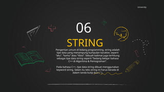 University
STRING
06
Pengertian umum di bidang programming, string adalah
tipe data yang menampung kumpulan karakter, seperti
“aku”, “kamu” atau “itbss”. Sebuah kalimat juga terhitung
sebagai tipe data string seperti “Sedang belajar bahasa
C++ di Algoritma & Pemograman”.
Pada bahasa C++, tipe data string dibuat menggunakan
keyword string. Selain itu teks string ini harus berada di
dalam tanda kutip dua ( ” ).
 
