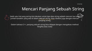 University
Mencari Panjang Sebuah String
Salah satu hal yang sering kita lakukan untuk tipe data string adalah mencari tau total
jumlah karakter yang ada di dalam sebuah string. Atau disebut juga dengan mencari
panjang string.
Dalam bahasa C++, panjang sebuah string bisa didapat dengan mengakses method
length() atau size()
 