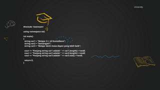 University
#include <iostream>
using namespace std;
int main()
{
string var1 = "Belajar C++ di Duniailkom";
string var2 = "Semangat!!";
string var3 = "Belajar demi masa depan yang lebih baik";
cout << "Panjang string var1 adalah " << var1.length() <<endl;
cout << "Panjang string var2 adalah " << var2.length() <<endl;
cout << "Panjang string var3 adalah " << var3.size() <<endl;
return 0;
}
 