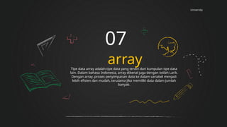 University
array
07
Tipe data array adalah tipe data yang terdiri dari kumpulan tipe data
lain. Dalam bahasa Indonesia, array dikenal juga dengan istilah Larik.
Dengan array, proses penyimpanan data ke dalam variabel menjadi
lebih efisien dan mudah, terutama jika memiliki data dalam jumlah
banyak.
 
