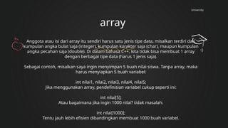 University
array
Anggota atau isi dari array itu sendiri harus satu jenis tipe data, misalkan terdiri dari
kumpulan angka bulat saja (integer), kumpulan karakter saja (char), maupun kumpulan
angka pecahan saja (double). Di dalam bahasa C++, kita tidak bisa membuat 1 array
dengan berbagai tipe data (harus 1 jenis saja).
Sebagai contoh, misalkan saya ingin menyimpan 5 buah nilai siswa. Tanpa array, maka
harus menyiapkan 5 buah variabel:
int nilai1, nilai2, nilai3, nilai4, nilai5;
Jika menggunakan array, pendefinisian variabel cukup seperti ini:
int nilai[5];
Atau bagaimana jika ingin 1000 nilai? tidak masalah:
int nilai[1000];
Tentu jauh lebih efisien dibandingkan membuat 1000 buah variabel.
 
