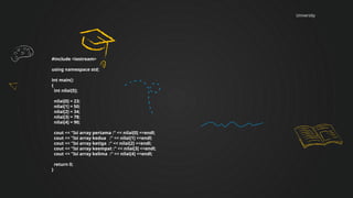 University
#include <iostream>
using namespace std;
int main()
{
int nilai[5];
nilai[0] = 23;
nilai[1] = 50;
nilai[2] = 34;
nilai[3] = 78;
nilai[4] = 90;
cout << "Isi array pertama :" << nilai[0] <<endl;
cout << "Isi array kedua :" << nilai[1] <<endl;
cout << "Isi array ketiga :" << nilai[2] <<endl;
cout << "Isi array keempat :" << nilai[3] <<endl;
cout << "Isi array kelima :" << nilai[4] <<endl;
return 0;
}
 
