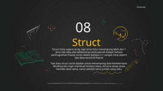 University
Struct
08
Struct mirip seperti array, tapi struct bisa menampung lebih dari 1
jenis tipe data. Jika sebelumnya anda pernah belajar bahasa
pemrograman Pascal, struct dalam bahasa C++ sangat mirip seperti
tipe data record di Pascal.
Tipe data struct cocok dipakai untuk menampung data berkelompok.
Misalnya kita ingin membuat biodata siswa, dimana setiap siswa
memiliki data nama, nama sekolah serta jumlah uang saku.
 