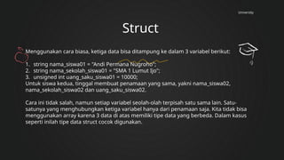 University
Struct
Menggunakan cara biasa, ketiga data bisa ditampung ke dalam 3 variabel berikut:
1. string nama_siswa01 = "Andi Permana Nugroho";
2. string nama_sekolah_siswa01 = "SMA 1 Lumut Ijo";
3. unsigned int uang_saku_siswa01 = 10000;
Untuk siswa kedua, tinggal membuat penamaan yang sama, yakni nama_siswa02,
nama_sekolah_siswa02 dan uang_saku_siswa02.
Cara ini tidak salah, namun setiap variabel seolah-olah terpisah satu sama lain. Satu-
satunya yang menghubungkan ketiga variabel hanya dari penamaan saja. Kita tidak bisa
menggunakan array karena 3 data di atas memiliki tipe data yang berbeda. Dalam kasus
seperti inilah tipe data struct cocok digunakan.
 