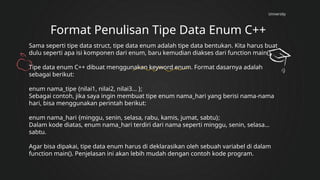 University
Format Penulisan Tipe Data Enum C++
Sama seperti tipe data struct, tipe data enum adalah tipe data bentukan. Kita harus buat
dulu seperti apa isi komponen dari enum, baru kemudian diakses dari function main().
Tipe data enum C++ dibuat menggunakan keyword enum. Format dasarnya adalah
sebagai berikut:
enum nama_tipe {nilai1, nilai2, nilai3... };
Sebagai contoh, jika saya ingin membuat tipe enum nama_hari yang berisi nama-nama
hari, bisa menggunakan perintah berikut:
enum nama_hari {minggu, senin, selasa, rabu, kamis, jumat, sabtu};
Dalam kode diatas, enum nama_hari terdiri dari nama seperti minggu, senin, selasa…
sabtu.
Agar bisa dipakai, tipe data enum harus di deklarasikan oleh sebuah variabel di dalam
function main(). Penjelasan ini akan lebih mudah dengan contoh kode program.
 