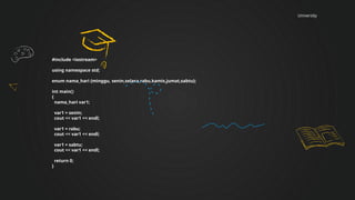 University
#include <iostream>
using namespace std;
enum nama_hari {minggu, senin,selasa,rabu,kamis,jumat,sabtu};
int main()
{
nama_hari var1;
var1 = senin;
cout << var1 << endl;
var1 = rabu;
cout << var1 << endl;
var1 = sabtu;
cout << var1 << endl;
return 0;
}
 