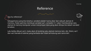 University
Reference
Apa itu reference?
Sebagaimana yang kita ketahui, variabel adalah ‘nama alias’ dari sebuah alamat di
memory. Pada saat kita membuat variabel var1, compiler C++ akan ‘membooking’ satu
alamat di memory komputer untuk menyimpan data yang akan diinput ke dalam variabel
tersebut.
Lalu ketika dibuat var2, maka akan di booking satu alamat memory lain, dst. Disini, var1
dan var2 berada di alamat yang berbeda dan tidak terhubung satu sama lain:
 