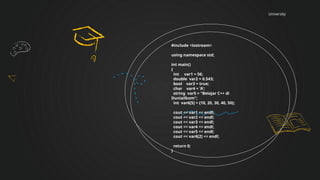 University
#include <iostream>
using namespace std;
int main()
{
int var1 = 56;
double var2 = 0.543;
bool var3 = true;
char var4 = 'A';
string var5 = "Belajar C++ di
Duniailkom";
int var6[5] = {10, 20, 30, 40, 50};
cout << var1 << endl;
cout << var2 << endl;
cout << var3 << endl;
cout << var4 << endl;
cout << var5 << endl;
cout << var6[2] << endl;
return 0;
}
 