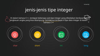 University
jenis-jenis tipe integer
char short int long
Di dalam bahasa C++, terdapat beberapa sub-tipe integer yang dibedakan berdasarkan
jangkauan angka yang bisa ditampung. Setidaknya terdapat 4 tipe data integer di dalam
bahasa C++
 