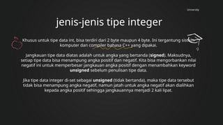 University
jenis-jenis tipe integer
Khusus untuk tipe data int, bisa terdiri dari 2 byte maupun 4 byte. Ini tergantung sistem
komputer dan compiler bahasa C++ yang dipakai.
Jangkauan tipe data diatas adalah untuk angka yang bertanda (signed). Maksudnya,
setiap tipe data bisa menampung angka positif dan negatif. Kita bisa mengorbankan nilai
negatif ini untuk memperbesar jangkauan angka positif dengan menambahkan keyword
unsigned sebelum penulisan tipe data.
Jika tipe data integer di-set sebagai unsigned (tidak bertanda), maka tipe data tersebut
tidak bisa menampung angka negatif, namun jatah untuk angka negatif akan dialihkan
kepada angka positif sehingga jangkauannya menjadi 2 kali lipat.
 