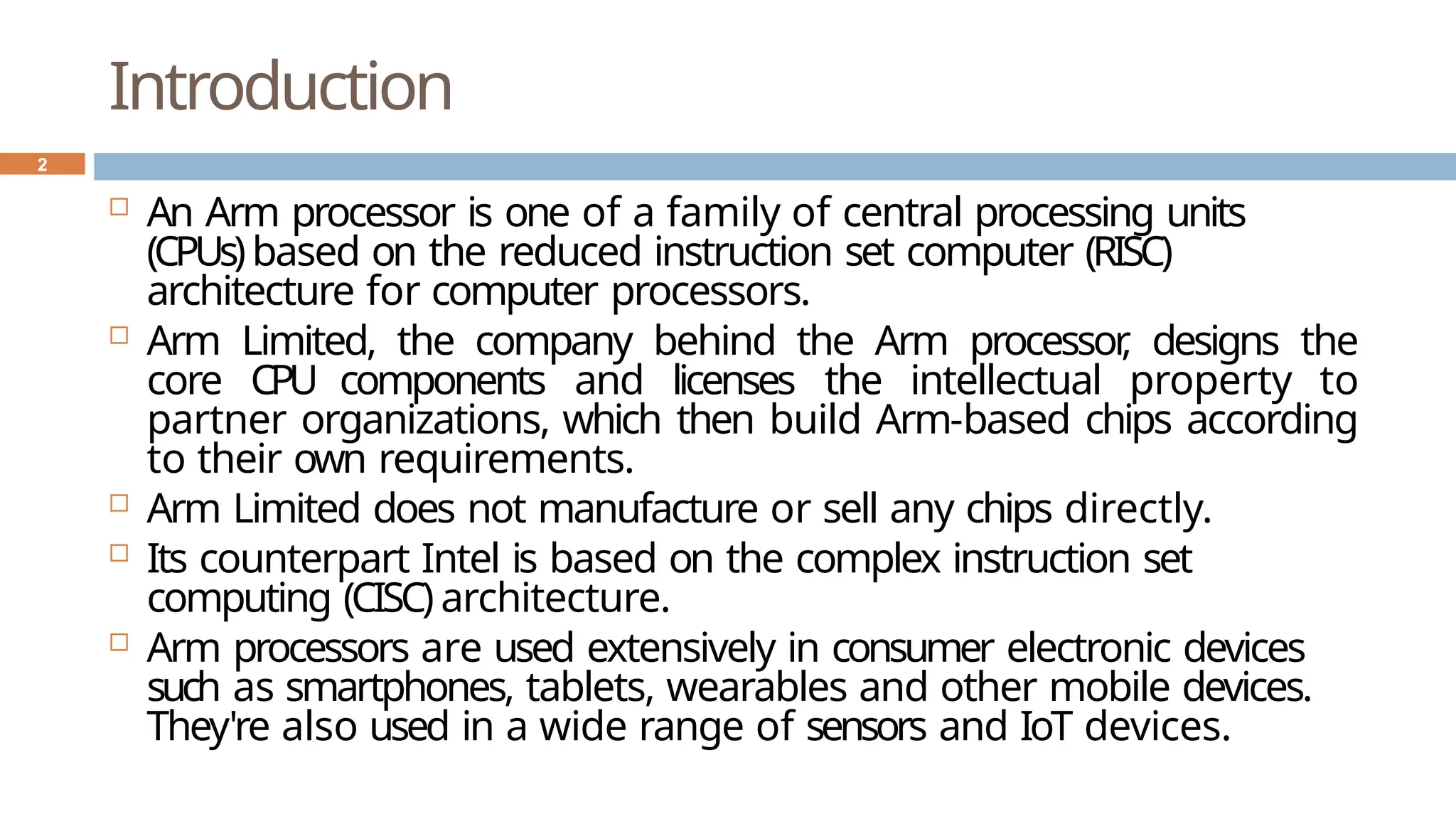 Introduction
 An Arm processor is one of a family of central processing units
(CPUs)based on the reduced instruction set computer (RISC)
architecture for computer processors.
 Arm Limited, the company behind the Arm processor
, designs the
core CPU components and licenses the intellectual property to
partner organizations, which then build Arm-based chips according
to their own requirements.
 Arm Limited does not manufacture or sell any chips directly.
 Its counterpart Intel is based on the complex instruction set
computing (CISC) architecture.
 Arm processors are used extensively in consumer electronic devices
such as smartphones, tablets, wearables and other mobile devices.
They're also used in a wide range of sensors and IoT devices.
2
 