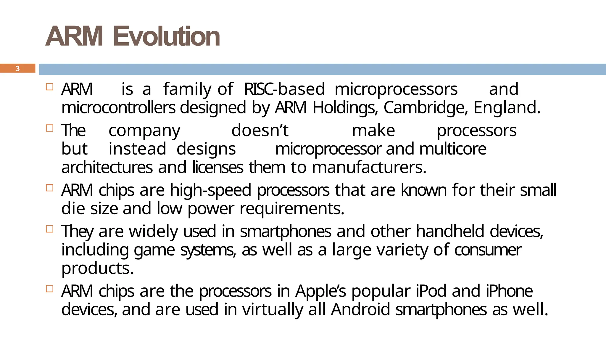 ARM Evolution
 ARM is a family of RISC-based microprocessors and
microcontrollers designed by ARM Holdings, Cambridge, England.
 The company doesn’t make processors
but instead designs microprocessor and multicore
architectures and licenses them to manufacturers.
 ARM chips are high-speed processors that are known for their small
die size and low power requirements.
 They are widely used in smartphones and other handheld devices,
including game systems, as well as a large variety of consumer
products.
 ARM chips are the processors in Apple’s popular iPod and iPhone
devices, and are used in virtually all Android smartphones as well.
3
 