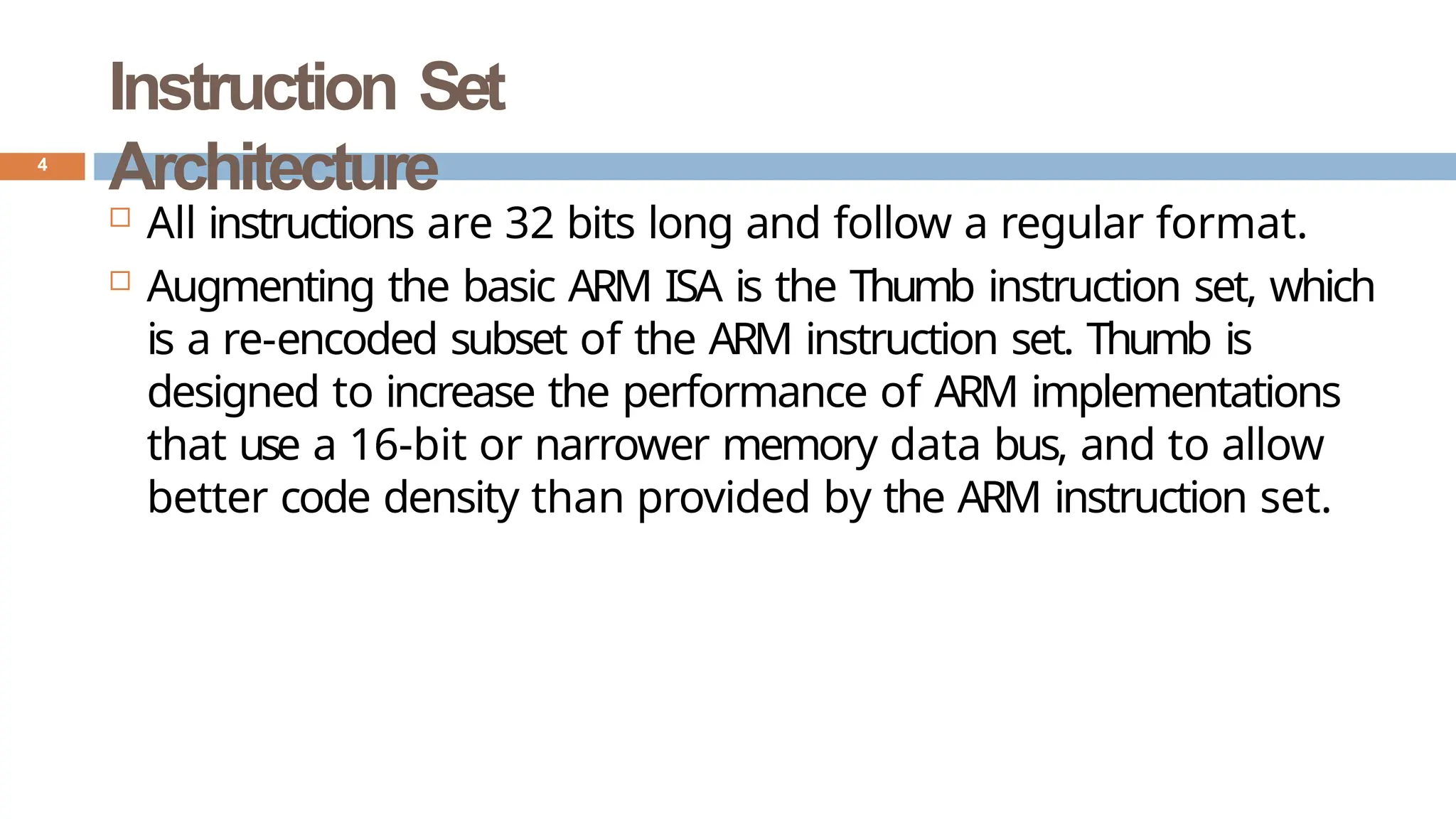 Instruction Set
Architecture
 All instructions are 32 bits long and follow a regular format.
 Augmenting the basic ARM ISA is the Thumb instruction set, which
is a re-encoded subset of the ARM instruction set. Thumb is
designed to increase the performance of ARM implementations
that use a 16-bit or narrower memory data bus, and to allow
better code density than provided by the ARM instruction set.
4
 