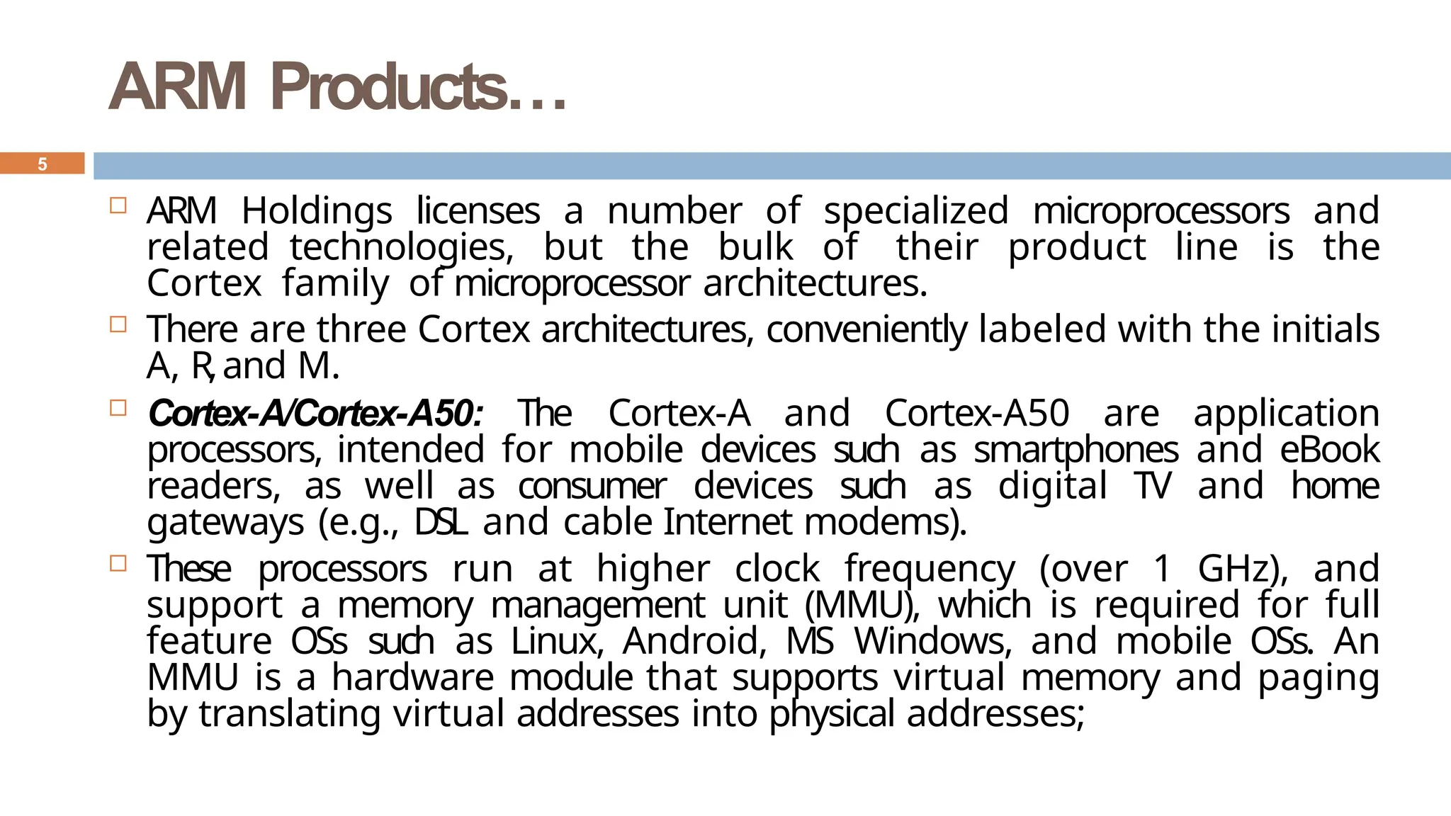 ARM Products…
 ARM Holdings licenses a number of specialized microprocessors and
related technologies, but the bulk of their product line is the
Cortex family of microprocessor architectures.
 There are three Cortex architectures, conveniently labeled with the initials
A, R,and M.
 Cortex-A/Cortex-A50: The Cortex-A and Cortex-A50 are application
processors, intended for mobile devices such as smartphones and eBook
readers, as well as consumer devices such as digital TV and home
gateways (e.g., DSL and cable Internet modems).
 These processors run at higher clock frequency (over 1 GHz), and
support a memory management unit (MMU), which is required for full
feature OSs such as Linux, Android, MS Windows, and mobile OSs. An
MMU is a hardware module that supports virtual memory and paging
by translating virtual addresses into physical addresses;
5
 
