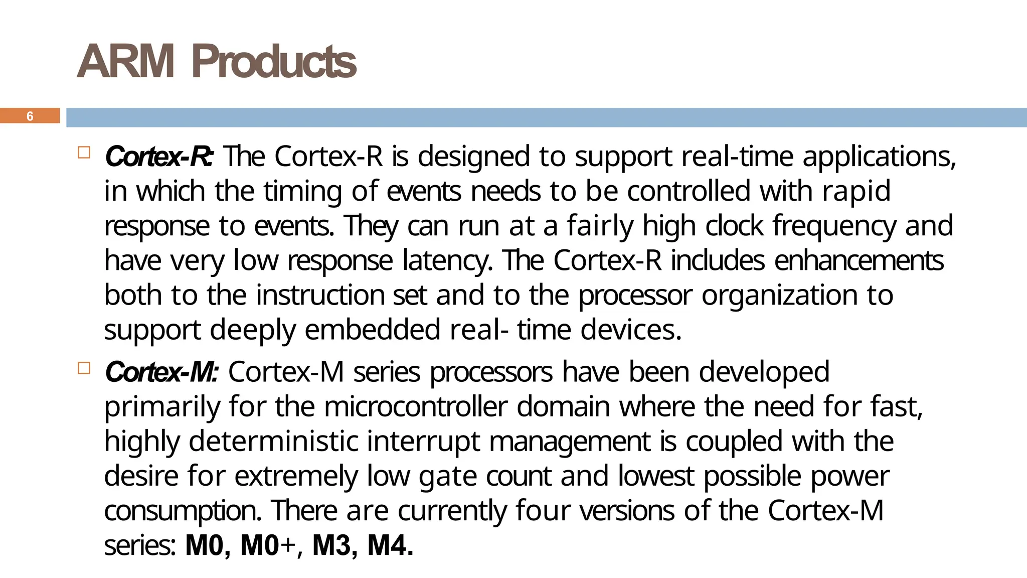 ARM Products
 Cortex-R: The Cortex-R is designed to support real-time applications,
in which the timing of events needs to be controlled with rapid
response to events. They can run at a fairly high clock frequency and
have very low response latency. The Cortex-R includes enhancements
both to the instruction set and to the processor organization to
support deeply embedded real- time devices.
 Cortex-M: Cortex-M series processors have been developed
primarily for the microcontroller domain where the need for fast,
highly deterministic interrupt management is coupled with the
desire for extremely low gate count and lowest possible power
consumption. There are currently four versions of the Cortex-M
series: M0, M0+, M3, M4.
6
 