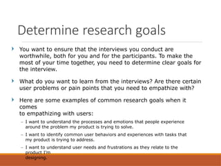 You want to ensure that the interviews you conduct are
worthwhile, both for you and for the participants. To make the
most of your time together, you need to determine clear goals for
the interview.
What do you want to learn from the interviews? Are there certain
user problems or pain points that you need to empathize with?
Here are some examples of common research goals when it
comes
to empathizing with users:
– I want to understand the processes and emotions that people experience
around the problem my product is trying to solve.
– I want to identify common user behaviors and experiences with tasks that
my product is trying to address.
– I want to understand user needs and frustrations as they relate to the
product I’m
designing.
Determine research goals
 