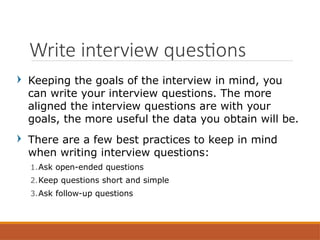 Keeping the goals of the interview in mind, you
can write your interview questions. The more
aligned the interview questions are with your
goals, the more useful the data you obtain will be.
There are a few best practices to keep in mind
when writing interview questions:
1.Ask open-ended questions
2.Keep questions short and simple
3.Ask follow-up questions
Write interview questions
 
