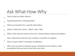 Ask What-How-Why
Tool to help you better observe
Especially good for analyzing photos
What you should do for a specific observation:
divide a sheet into 3 parts – What / How / Why
What: write what you observe the user is doing without making assumptions
How: understand what the user is doing; is it positive or negative,
does it require effort? Use plenty of adjectives
Why: now you have to interpret; guess motivations and emotions, make
assumptions that you have to test with users later
 