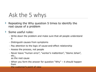 Repeating the Why question 5 times to identify the
root cause of a problem
Some useful rules:
– Write down the problem and make sure that all people understand
it
– Distinguish causes from symptoms
– Pay attention to the logic of cause-and-effect relationship
– Assess the process, not people
– Never leave “human error”, “worker’s inattention”, “blame Johan”,
etc.,
as the root cause
– When you form the answer for question “Why” – it should happen
from
the customer’s point of view
Ask the 5 whys
 