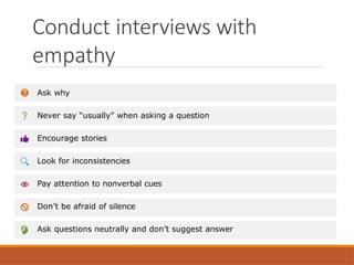 Conduct interviews with
empathy
Ask why
Never say “usually” when asking a question
Encourage stories
Look for inconsistencies
Pay attention to nonverbal cues
Don’t be afraid of silence
Ask questions neutrally and don’t suggest answer
 