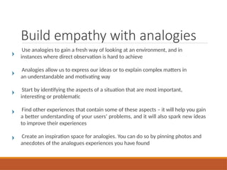 Build empathy with analogies
Use analogies to gain a fresh way of looking at an environment, and in
instances where direct observation is hard to achieve
Analogies allow us to express our ideas or to explain complex matters in
an understandable and motivating way
Start by identifying the aspects of a situation that are most important,
interesting or problematic
Find other experiences that contain some of these aspects – it will help you gain
a better understanding of your users’ problems, and it will also spark new ideas
to improve their experiences
Create an inspiration space for analogies. You can do so by pinning photos and
anecdotes of the analogues experiences you have found
 