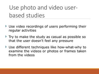 Use video recordings of users performing their
regular activities
Try to make the study as casual as possible so
that the user doesn’t feel any pressure
Use different techniques like how-what-why to
examine the videos or photos or frames taken
from the videos
Use photo and video user-
based studies
 