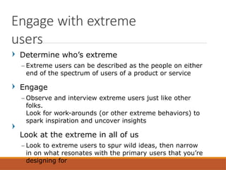 Determine who’s extreme
– Extreme users can be described as the people on either
end of the spectrum of users of a product or service
Engage
– Observe and interview extreme users just like other
folks.
Look for work-arounds (or other extreme behaviors) to
spark inspiration and uncover insights
Look at the extreme in all of us
– Look to extreme users to spur wild ideas, then narrow
in on what resonates with the primary users that you’re
designing for
Engage with extreme
users
 