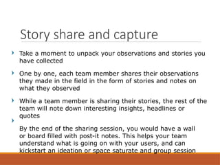 Take a moment to unpack your observations and stories you
have collected
One by one, each team member shares their observations
they made in the field in the form of stories and notes on
what they observed
While a team member is sharing their stories, the rest of the
team will note down interesting insights, headlines or
quotes
By the end of the sharing session, you would have a wall
or board filled with post-it notes. This helps your team
understand what is going on with your users, and can
kickstart an ideation or space saturate and group session
Story share and capture
 