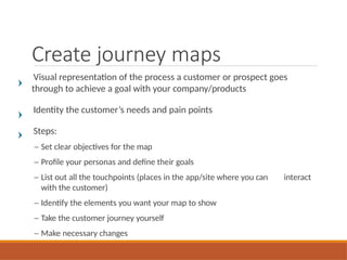 Create journey maps
Visual representation of the process a customer or prospect goes
through to achieve a goal with your company/products
Identity the customer’s needs and pain points
Steps:
– Set clear objectives for the map
– Profile your personas and define their goals
– List out all the touchpoints (places in the app/site where you can interact
with the customer)
– Identify the elements you want your map to show
– Take the customer journey yourself
– Make necessary changes
 