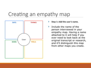 Step 1: Add the user’s name.
Include the name of the
person interviewed in your
empathy map. Having a name
attached to it will help if you
ever need to look back at the
original transcript or research,
and it’ll distinguish this map
from other maps you create.
Creating an empathy map
 