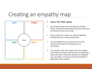 Step 2: The “SAYS” square.
Use verbatim quotes from the interview. In other
words, write down exactly what the person said; don’t
summarize it in your own words.
If you summarize a quote, you might accidentally
interpret the user’s meaning incorrectly.
It’s also helpful to try to capture themes in the
interview that relate to the product you’re
researching.
For example, if the user restates the same problem
several times during the interview, then it’s probably a
major pain point. Pay special attention to challenges
your user states, and record any desired benefits or
expectations they mention.
Creating an empathy map
 