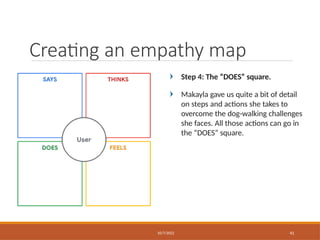 Step 4: The “DOES” square.
Makayla gave us quite a bit of detail
on steps and actions she takes to
overcome the dog-walking challenges
she faces. All those actions can go in
the “DOES” square.
Creating an empathy map
10/7/2022 41
 