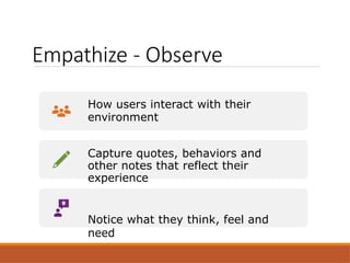 Empathize - Observe
How users interact with their
environment
Capture quotes, behaviors and
other notes that reflect their
experience
Notice what they think, feel and
need
 