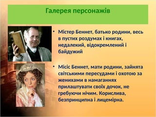 Галерея персонажів
• Містер Беннет, батько родини, весь
в пустих роздумах і книгах,
недалекий, відокремлений і
байдужий
• Місіс Беннет, мати родини, зайнята
світськими пересудами і охотою за
женихами в намаганнях
прилаштувати своїх дочок, не
гребуючи нічим. Корислива,
безпринципна і лицемірна.
 