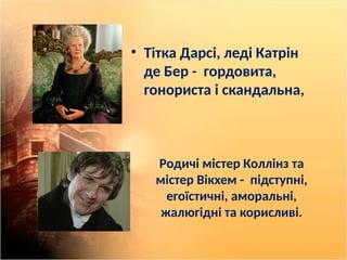 Родичі містер Коллінз та
містер Вікхем - підступні,
егоїстичні, аморальні,
жалюгідні та корисливі.
• Тітка Дарсі, леді Катрін
де Бер - гордовита,
гонориста і скандальна,
 